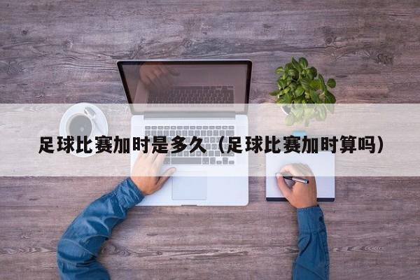 足球比赛加时是多久（足球比赛加时算吗）
