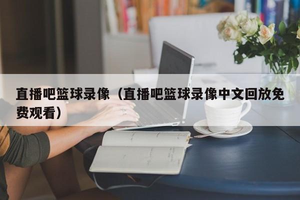 直播吧篮球录像(直播吧篮球录像中文回放免费观看)