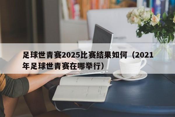 足球世青赛2025比赛结果如何（2021年足球世青赛在哪举行）