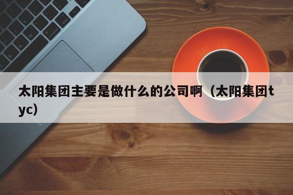 太阳集团主要是做什么的公司啊（太阳集团tyc）