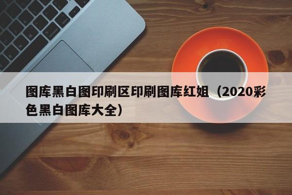图库黑白图印刷区印刷图库红姐(2020彩色黑白图库大全)