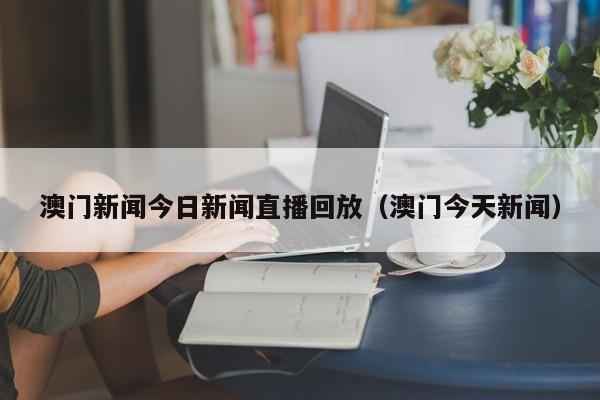 澳门新闻今日新闻直播回放(澳门今天新闻)