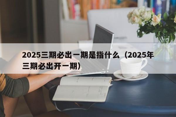 2025三期必出一期是指什么（2025年三期必出开一期）