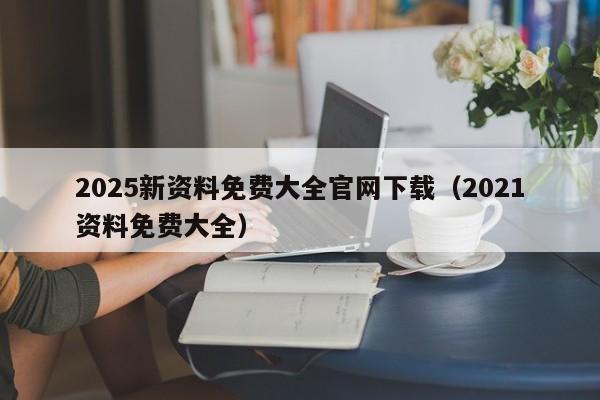 2025新资料免费大全官网下载（2021资料免费大全）